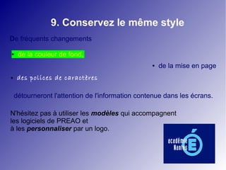 9. Conservez le même style
De fréquents changements

●    de la couleur de fond,
                                                  ●   de la mise en page
●    des polices de caractères

    détourneront l'attention de l'information contenue dans les écrans.

N'hésitez pas à utiliser les modèles qui accompagnent
les logiciels de PREAO et
à les personnaliser par un logo.
 