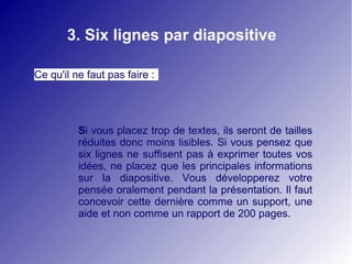 3. Six lignes par diapositive

Ce qu'il ne faut pas faire :




          Si vous placez trop de textes, ils seront de tailles
          réduites donc moins lisibles. Si vous pensez que
          six lignes ne suffisent pas à exprimer toutes vos
          idées, ne placez que les principales informations
          sur la diapositive. Vous développerez votre
          pensée oralement pendant la présentation. Il faut
          concevoir cette dernière comme un support, une
          aide et non comme un rapport de 200 pages.
 