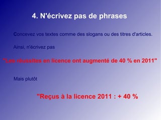 4. N'écrivez pas de phrases

   Concevez vos textes comme des slogans ou des titres d'articles.

   Ainsi, n'écrivez pas

"Les réussites en licence ont augmenté de 40 % en 2011"


   Mais plutôt


              "Reçus à la licence 2011 : + 40 %
 