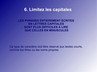 6. Limitez les capitales

      LES PHRASES ENTIEREMENT ECRITES
            EN LETTRES CAPITALES
         SONT PLUS DIFFICILES A LIRE
          QUE CELLES EN MINUSCULES




Ce type de caractère doit être réservé aux textes courts,
comme les titres ou les noms propres.
 