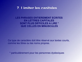 7. Limitez les capitales 
LES PHRASES ENTIEREMENT ECRITES 
EN LETTRES CAPITALES 
SONT PLUS DIFFICILES A LIRE * 
QUE CELLES EN MINUSCULES 
Ce type de caractère doit être réservé aux textes courts, 
comme les titres ou les noms propres. 
* particulièrement pour les personnes dyslexiques 
 