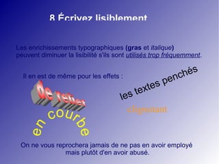 8 Écrivez lisiblement 
Les enrichissements typographiques (gras et italique) 
peuvent diminuer la lisibilité s'ils sont utilisés trop fréquemment. 
les textes penchés 
Il en est de même pour les effets : 
coclignotant 
en urbe 
On ne vous reprochera jamais de ne pas en avoir employé 
mais plutôt d'en avoir abusé. 
 