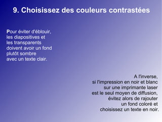 9. Choisissez des couleurs contrastées 
Pour éviter d'éblouir, 
les diapositives et 
les transparents 
doivent avoir un fond 
plutôt sombre 
avec un texte clair. 
A l'inverse, 
si l'impression en noir et blanc 
sur une imprimante laser 
est le seul moyen de diffusion, 
évitez alors de rajouter 
un fond coloré et 
choisissez un texte en noir. 
 