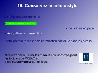 10. Conservez le même style 
De fréquents changements 
● de la couleur de fond, 
● de la mise en page 
● des polices de caractères 
détourneront l'attention de l'information contenue dans les écrans. 
N'hésitez pas à utiliser les modèles qui accompagnent 
les logiciels de PREAO et 
à les personnaliser par un logo. 
 