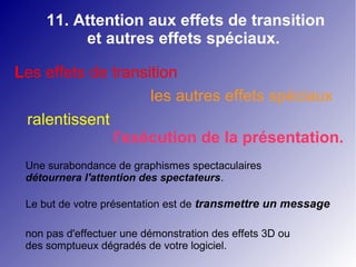 11. Attention aux effets de transition 
et autres effets spéciaux. 
Les effets de transition 
les autres effets spéciaux 
ralentissent 
l'exécution de la présentation. 
Une surabondance de graphismes spectaculaires 
détournera l'attention des spectateurs. 
Le but de votre présentation est de transmettre un message 
non pas d'effectuer une démonstration des effets 3D ou 
des somptueux dégradés de votre logiciel. 
 