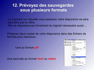12. Prévoyez des sauvegardes 
sous plusieurs formats 
La machine sur laquelle vous passerez votre diaporama ne sera 
peut être pas la vôtre. 
Elle ne disposera pas forcément du logiciel nécessaire aussi ... 
Préparez deux copies de votre diaporama dans des fichiers de 
formats plus répandus : 
Une au format pdf 
Une seconde au format html ou xhtml 
 