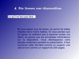 4. Six lignes par diapositive 
Ce qu'il ne faut pas faire : 
Si vous placez trop de textes, ils seront de tailles 
réduites donc moins lisibles. Si vous pensez que 
six lignes ne suffisent pas à exprimer toutes vos 
idées, ne placez que les principales informations 
sur la diapositive. Vous développerez votre 
pensée oralement pendant la présentation. Il faut 
concevoir cette dernière comme un support, une 
aide et non comme un rapport de 200 pages. 
 
