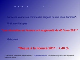 5. N'écrivez pas de phrases 
Concevez vos textes comme des slogans ou des titres d'articles*. 
Ainsi, n'écrivez pas 
"Les réussites en licence ont augmenté de 40 % en 2011" 
Mais plutôt 
"Reçus à la licence 2011 : + 40 % 
* Très discuté, voire disputé, lire par exemple : « La pensée PowerPoint, Enquête sur ce logiciel qui rend stupide » de 
Franck FROMMER 
 