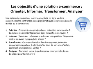 Les	
  objec?fs	
  d’une	
  solu?on	
  e-­‐commerce	
  :	
  	
  
       Orienter,	
  Informer,	
  Transformer,	
  Analyser	
  
Une	
  entreprise	
  souhaitant	
  lancer	
  une	
  ac?vité	
  en	
  ligne	
  va	
  donc	
  
rapidement	
  être	
  confrontée	
  à	
  des	
  probléma?ques	
  récurrentes	
  dans	
  le	
  
monde	
  du	
  e-­‐commerce	
  :	
  
	
  
1.  Orienter	
  :	
  Comment	
  amener	
  des	
  clients	
  poten?els	
  sur	
  mon	
  site	
  ?	
  
     Comment	
  les	
  orienter	
  facilement	
  dans	
  mes	
  diﬀérents	
  rayons	
  ?	
  
2.  Informer	
  :	
  Comment	
  présenter	
  et	
  valoriser	
  mes	
  produits	
  ?	
  Comment	
  
     meRre	
  en	
  avant	
  mes	
  produits	
  phares	
  ?	
  
3.  Transformer	
  :	
  Comment	
  favoriser	
  la	
  mise	
  au	
  panier,	
  comment	
  
     encourager	
  mon	
  client	
  à	
  aller	
  jusqu’au	
  bout	
  de	
  son	
  acte	
  d’achat,	
  
     comment	
  améliorer	
  mes	
  ventes	
  ?	
  
4.  Analyser	
  :	
  Comment	
  suivre	
  la	
  performance	
  commerciale	
  de	
  ma	
  
     bou?que	
  pour	
  l’améliorer	
  ?	
  
 