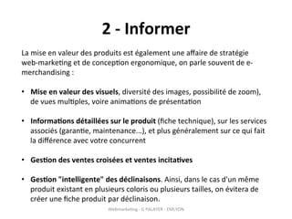 2	
  -­‐	
  Informer	
  
La	
  mise	
  en	
  valeur	
  des	
  produits	
  est	
  également	
  une	
  aﬀaire	
  de	
  stratégie	
  
web-­‐marke?ng	
  et	
  de	
  concep?on	
  ergonomique,	
  on	
  parle	
  souvent	
  de	
  e-­‐
merchandising	
  :	
  
	
  
•  Mise	
  en	
  valeur	
  des	
  visuels,	
  diversité	
  des	
  images,	
  possibilité	
  de	
  zoom),	
  
      de	
  vues	
  mul?ples,	
  voire	
  anima?ons	
  de	
  présenta?on	
  

•  Informa?ons	
  détaillées	
  sur	
  le	
  produit	
  (ﬁche	
  technique),	
  sur	
  les	
  services	
  
   associés	
  (garan?e,	
  maintenance...),	
  et	
  plus	
  généralement	
  sur	
  ce	
  qui	
  fait	
  
   la	
  diﬀérence	
  avec	
  votre	
  concurrent	
  

•  Ges?on	
  des	
  ventes	
  croisées	
  et	
  ventes	
  incita?ves	
  

•  Ges?on	
  "intelligente"	
  des	
  déclinaisons.	
  Ainsi,	
  dans	
  le	
  cas	
  d'un	
  même	
  
   produit	
  existant	
  en	
  plusieurs	
  coloris	
  ou	
  plusieurs	
  tailles,	
  on	
  évitera	
  de	
  
   créer	
  une	
  ﬁche	
  produit	
  par	
  déclinaison.	
  
                                       Webmarke?ng	
  -­‐	
  G	
  PALAYER	
  -­‐	
  EMLYON	
  
 