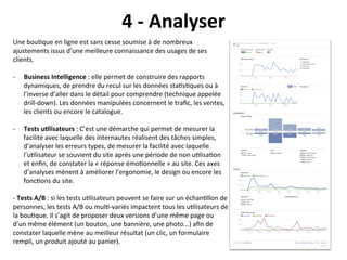4	
  -­‐	
  Analyser	
  
Une	
  bou?que	
  en	
  ligne	
  est	
  sans	
  cesse	
  soumise	
  à	
  de	
  nombreux	
  
ajustements	
  issus	
  d’une	
  meilleure	
  connaissance	
  des	
  usages	
  de	
  ses	
  
clients.	
  
	
  
-­‐  Business	
  Intelligence	
  :	
  elle	
  permet	
  de	
  construire	
  des	
  rapports	
  
     dynamiques,	
  de	
  prendre	
  du	
  recul	
  sur	
  les	
  données	
  sta?s?ques	
  ou	
  à	
  
     l’inverse	
  d’aller	
  dans	
  le	
  détail	
  pour	
  comprendre	
  (technique	
  appelée	
  
     drill-­‐down).	
  Les	
  données	
  manipulées	
  concernent	
  le	
  traﬁc,	
  les	
  ventes,	
  
     les	
  clients	
  ou	
  encore	
  le	
  catalogue.	
  	
  

-­‐    Tests	
  u?lisateurs	
  :	
  C’est	
  une	
  démarche	
  qui	
  permet	
  de	
  mesurer	
  la	
  
       facilité	
  avec	
  laquelle	
  des	
  internautes	
  réalisent	
  des	
  tâches	
  simples,	
  
       d’analyser	
  les	
  erreurs	
  types,	
  de	
  mesurer	
  la	
  facilité	
  avec	
  laquelle	
  
       l’u?lisateur	
  se	
  souvient	
  du	
  site	
  après	
  une	
  période	
  de	
  non	
  u?lisa?on	
  
       et	
  enﬁn,	
  de	
  constater	
  la	
  «	
  réponse	
  émo?onnelle	
  »	
  au	
  site.	
  Ces	
  axes	
  
       d’analyses	
  mènent	
  à	
  améliorer	
  l’ergonomie,	
  le	
  design	
  ou	
  encore	
  les	
  
       fonc?ons	
  du	
  site.	
  

-­‐	
  Tests	
  A/B	
  :	
  si	
  les	
  tests	
  u?lisateurs	
  peuvent	
  se	
  faire	
  sur	
  un	
  échan?llon	
  de	
  
personnes,	
  les	
  tests	
  A/B	
  ou	
  mul?-­‐variés	
  impactent	
  tous	
  les	
  u?lisateurs	
  de	
  
la	
  bou?que.	
  Il	
  s’agit	
  de	
  proposer	
  deux	
  versions	
  d’une	
  même	
  page	
  ou	
  
d’un	
  même	
  élément	
  (un	
  bouton,	
  une	
  bannière,	
  une	
  photo...)	
  aﬁn	
  de	
  
constater	
  laquelle	
  mène	
  au	
  meilleur	
  résultat	
  (un	
  clic,	
  un	
  formulaire	
  
rempli,	
  un	
  produit	
  ajouté	
  au	
  panier).	
  
 