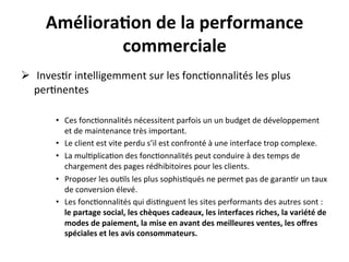 Améliora?on	
  de	
  la	
  performance	
  
      	
           commerciale	
  
      	
  

Ø  	
  Inves?r	
  intelligemment	
  sur	
  les	
  fonc?onnalités	
  les	
  plus	
  
     per?nentes	
  
	
  
             •  Ces	
  fonc?onnalités	
  nécessitent	
  parfois	
  un	
  un	
  budget	
  de	
  développement	
  
                et	
  de	
  maintenance	
  très	
  important.	
  	
  
             •  Le	
  client	
  est	
  vite	
  perdu	
  s’il	
  est	
  confronté	
  à	
  une	
  interface	
  trop	
  complexe.	
  
             •  La	
  mul?plica?on	
  des	
  fonc?onnalités	
  peut	
  conduire	
  à	
  des	
  temps	
  de	
  
                chargement	
  des	
  pages	
  rédhibitoires	
  pour	
  les	
  clients.	
  
             •  Proposer	
  les	
  ou?ls	
  les	
  plus	
  sophis?qués	
  ne	
  permet	
  pas	
  de	
  garan?r	
  un	
  taux	
  
                de	
  conversion	
  élevé.	
  
             •  Les	
  fonc?onnalités	
  qui	
  dis?nguent	
  les	
  sites	
  performants	
  des	
  autres	
  sont	
  :	
  
                le	
  partage	
  social,	
  les	
  chèques	
  cadeaux,	
  les	
  interfaces	
  riches,	
  la	
  variété	
  de	
  
                modes	
  de	
  paiement,	
  la	
  mise	
  en	
  avant	
  des	
  meilleures	
  ventes,	
  les	
  oﬀres	
  
                spéciales	
  et	
  les	
  avis	
  consommateurs.	
  
 