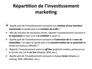Répar??on	
  de	
  l’inves?ssement	
  
                   marke?ng	
  

Ø 	
  Quelle	
  part	
  de	
  l’inves?ssement	
  consacré	
  à	
  la	
  créa?on	
  d’une	
  interface	
  
      marchande	
  et	
  quelle	
  part	
  à	
  la	
  créa?on	
  de	
  traﬁc	
  ?	
  
Ø    	
  Aﬁn	
  de	
  recruter	
  de	
  nouveaux	
  clients,	
  répar?r	
  l’inves?ssement	
  consacré	
  à	
  
      la	
  réputa?on	
  («	
  pull	
  »)	
  et	
  à	
  la	
  visibilité	
  («	
  push	
  »).	
  
Ø    	
  Quelle	
  part	
  de	
  l’inves?ssement	
  consacré	
  à	
  l’extension	
  de	
  la	
  «	
  zone	
  de	
  
      chalandise	
  »	
  en	
  ligne	
  et	
  quelle	
  part	
  à	
  la	
  transforma?on	
  de	
  ce	
  poten?el	
  de	
  
      visites	
  en	
  visiteurs	
  eﬀec?fs	
  ?	
  
Ø    	
  Répar?r	
  l’inves?ssement	
  entre	
  le	
  oﬀ	
  line	
  (publicité	
  medias,	
  présence	
  sur	
  
      le	
  terrain	
  etc.)	
  et	
  le	
  on	
  line	
  (display,	
  SEM,	
  etc.).	
  
Ø    	
  Quelle	
  part	
  de	
  l’inves?ssement	
  consacré	
  à	
  chaque	
  levier	
  (display,	
  e-­‐
      mailing,	
  SEM,	
  aﬃlia?on,	
  etc.).	
  
 