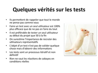 Quelques	
  vérités	
  sur	
  les	
  tests	
  
•  Ils	
  permeRent	
  de	
  rappeler	
  que	
  tout	
  le	
  monde	
  
   ne	
  pense	
  pas	
  comme	
  vous	
  
•  Faire	
  un	
  test	
  avec	
  un	
  seul	
  u?lisateur	
  est	
  100%	
  
   plus	
  eﬃcace	
  que	
  de	
  ne	
  pas	
  en	
  faire	
  du	
  tout	
  
•  Il	
  est	
  préférable	
  de	
  tester	
  un	
  seul	
  u?lisateur	
  
   au	
  début	
  du	
  projet	
  que	
  50	
  à	
  la	
  ﬁn	
  
•  On	
  sures?me	
  l’importance	
  de	
  recruter	
  des	
  
   u?lisateurs	
  représenta?fs	
  
•  L’objet	
  d’un	
  test	
  n’est	
  pas	
  de	
  valider	
  quelque	
  
   chose	
  mais	
  d’obtenir	
  des	
  informa?ons	
  
•  Les	
  tests	
  sont	
  un	
  processus	
  itéra?f	
  et	
  non	
  
   déﬁni?f	
  
•  Rien	
  ne	
  vaut	
  les	
  réac?ons	
  de	
  cobayes	
  en	
  
   condi?ons	
  réelles	
  
 