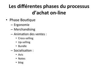 Les	
  diﬀérentes	
  phases	
  du	
  processus	
  
               d’achat	
  on-­‐line	
  
•  Phase	
  Bou?que	
  
   –  Ergonomie	
  
   –  Merchandising	
  
   –  Anima?on	
  des	
  ventes	
  :	
  	
  
        •  Cross-­‐selling	
  
        •  Up-­‐selling	
  
        •  Bundle	
  
   –  Socialisa?on	
  :	
  	
  
        •  Avis	
  
        •  Notes	
  
        •  blog	
  
 