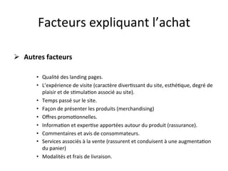Facteurs	
  expliquant	
  l’achat	
  

Ø  	
  Autres	
  facteurs	
  

           •  Qualité	
  des	
  landing	
  pages.	
  
           •  L’expérience	
  de	
  visite	
  (caractère	
  diver?ssant	
  du	
  site,	
  esthé?que,	
  degré	
  de	
  
              plaisir	
  et	
  de	
  s?mula?on	
  associé	
  au	
  site).	
  
           •  Temps	
  passé	
  sur	
  le	
  site.	
  
           •  Façon	
  de	
  présenter	
  les	
  produits	
  (merchandising)	
  
           •  Oﬀres	
  promo?onnelles.	
  
           •  Informa?on	
  et	
  exper?se	
  apportées	
  autour	
  du	
  produit	
  (rassurance).	
  
           •  Commentaires	
  et	
  avis	
  de	
  consommateurs.	
  
           •  Services	
  associés	
  à	
  la	
  vente	
  (rassurent	
  et	
  conduisent	
  à	
  une	
  augmenta?on	
  
              du	
  panier)	
  
           •  Modalités	
  et	
  frais	
  de	
  livraison.	
  	
  
 