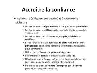  
                   Accroître	
  la	
  conﬁance	
  
       Ø 	
  Ac?ons	
  spéciﬁquement	
  des?nées	
  à	
  rassurer	
  le	
  
         visiteur	
  :	
  	
  
                    •  MeRre	
  en	
  avant	
  la	
  réputa?on	
  de	
  la	
  marque	
  ou	
  des	
  partenaires.	
  
                    •  MeRre	
  en	
  avant	
  les	
  références	
  (nombre	
  de	
  clients,	
  de	
  produits	
  
                       vendus,	
  etc.).	
  
                    •  MeRre	
  en	
  avant	
  des	
  classements,	
  des	
  prix,	
  des	
  labels	
  et	
  
                       cer?ﬁcats.	
  
                    •  Men?onner	
  les	
  clauses	
  détaillées	
  de	
  protec?on	
  des	
  données	
  
                       personnelles	
  et	
  limiter	
  le	
  nombre	
  d’informa?ons	
  nécessaires	
  
                       pour	
  commander.	
  
                    •  U?liser	
  des	
  protocoles	
  de	
  paiement	
  sécurisés.	
  
                    •  L’informa?on	
  «	
  contact	
  »	
  très	
  accessible	
  sur	
  le	
  site.	
  
                    •  Développer	
  une	
  présence,	
  même	
  symbolique,	
  dans	
  le	
  monde	
  
                       réel	
  (local,	
  point	
  de	
  vente,	
  adresse	
  physique	
  etc.).	
  
                    •  PermeRre	
  au	
  client	
  de	
  joindre	
  l’entreprise	
  par	
  téléphone	
  
                       pendant	
  sa	
  naviga?on	
  sur	
  le	
  site.	
  
 