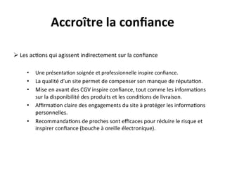 Accroître	
  la	
  conﬁance	
  
       	
  
Ø 	
  Les	
  ac?ons	
  qui	
  agissent	
  indirectement	
  sur	
  la	
  conﬁance	
  
	
  
       •      Une	
  présenta?on	
  soignée	
  et	
  professionnelle	
  inspire	
  conﬁance.	
  
       •  La	
  qualité	
  d’un	
  site	
  permet	
  de	
  compenser	
  son	
  manque	
  de	
  réputa?on.	
  
       •  Mise	
  en	
  avant	
  des	
  CGV	
  inspire	
  conﬁance,	
  tout	
  comme	
  les	
  informa?ons	
  
          sur	
  la	
  disponibilité	
  des	
  produits	
  et	
  les	
  condi?ons	
  de	
  livraison.	
  
       •  Aﬃrma?on	
  claire	
  des	
  engagements	
  du	
  site	
  à	
  protéger	
  les	
  informa?ons	
  
          personnelles.	
  
       •  Recommanda?ons	
  de	
  proches	
  sont	
  eﬃcaces	
  pour	
  réduire	
  le	
  risque	
  et	
  
          inspirer	
  conﬁance	
  (bouche	
  à	
  oreille	
  électronique).	
  	
  
 