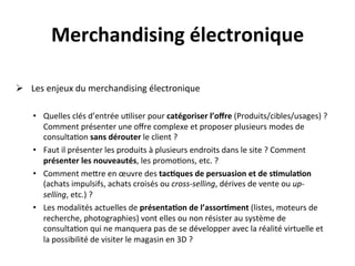 Merchandising	
  électronique	
  
         	
  
Ø  	
  Les	
  enjeux	
  du	
  merchandising	
  électronique	
  
	
  
     •  Quelles	
  clés	
  d’entrée	
  u?liser	
  pour	
  catégoriser	
  l’oﬀre	
  (Produits/cibles/usages)	
  ?	
  
        Comment	
  présenter	
  une	
  oﬀre	
  complexe	
  et	
  proposer	
  plusieurs	
  modes	
  de	
  
        consulta?on	
  sans	
  dérouter	
  le	
  client	
  ?	
  
     •  Faut	
  il	
  présenter	
  les	
  produits	
  à	
  plusieurs	
  endroits	
  dans	
  le	
  site	
  ?	
  Comment	
  
        présenter	
  les	
  nouveautés,	
  les	
  promo?ons,	
  etc.	
  ?	
  
     •  Comment	
  meRre	
  en	
  œuvre	
  des	
  tac?ques	
  de	
  persuasion	
  et	
  de	
  s?mula?on	
  
        (achats	
  impulsifs,	
  achats	
  croisés	
  ou	
  cross-­‐selling,	
  dérives	
  de	
  vente	
  ou	
  up-­‐
        selling,	
  etc.)	
  ?	
  
     •  Les	
  modalités	
  actuelles	
  de	
  présenta?on	
  de	
  l’assor?ment	
  (listes,	
  moteurs	
  de	
  
        recherche,	
  photographies)	
  vont	
  elles	
  ou	
  non	
  résister	
  au	
  système	
  de	
  
        consulta?on	
  qui	
  ne	
  manquera	
  pas	
  de	
  se	
  développer	
  avec	
  la	
  réalité	
  virtuelle	
  et	
  
        la	
  possibilité	
  de	
  visiter	
  le	
  magasin	
  en	
  3D	
  ?	
  
         	
  
 