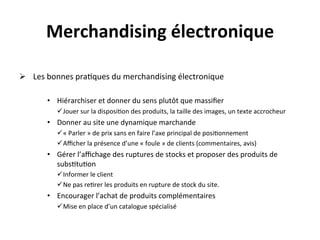 Merchandising	
  électronique	
  
           	
  
Ø  	
  Les	
  bonnes	
  pra?ques	
  du	
  merchandising	
  électronique	
  

          •  Hiérarchiser	
  et	
  donner	
  du	
  sens	
  plutôt	
  que	
  massiﬁer	
  
                 ü Jouer	
  sur	
  la	
  disposi?on	
  des	
  produits,	
  la	
  taille	
  des	
  images,	
  un	
  texte	
  accrocheur	
  
          •  Donner	
  au	
  site	
  une	
  dynamique	
  marchande	
  
                 ü «	
  Parler	
  »	
  de	
  prix	
  sans	
  en	
  faire	
  l’axe	
  principal	
  de	
  posi?onnement	
  
                 ü Aﬃcher	
  la	
  présence	
  d’une	
  «	
  foule	
  »	
  de	
  clients	
  (commentaires,	
  avis)	
  
          •  Gérer	
  l’aﬃchage	
  des	
  ruptures	
  de	
  stocks	
  et	
  proposer	
  des	
  produits	
  de	
  
             subs?tu?on	
  
                 ü Informer	
  le	
  client	
  
                 ü Ne	
  pas	
  re?rer	
  les	
  produits	
  en	
  rupture	
  de	
  stock	
  du	
  site.	
  
          •  Encourager	
  l’achat	
  de	
  produits	
  complémentaires	
  
                 ü Mise	
  en	
  place	
  d’un	
  catalogue	
  spécialisé	
  
          	
  
 