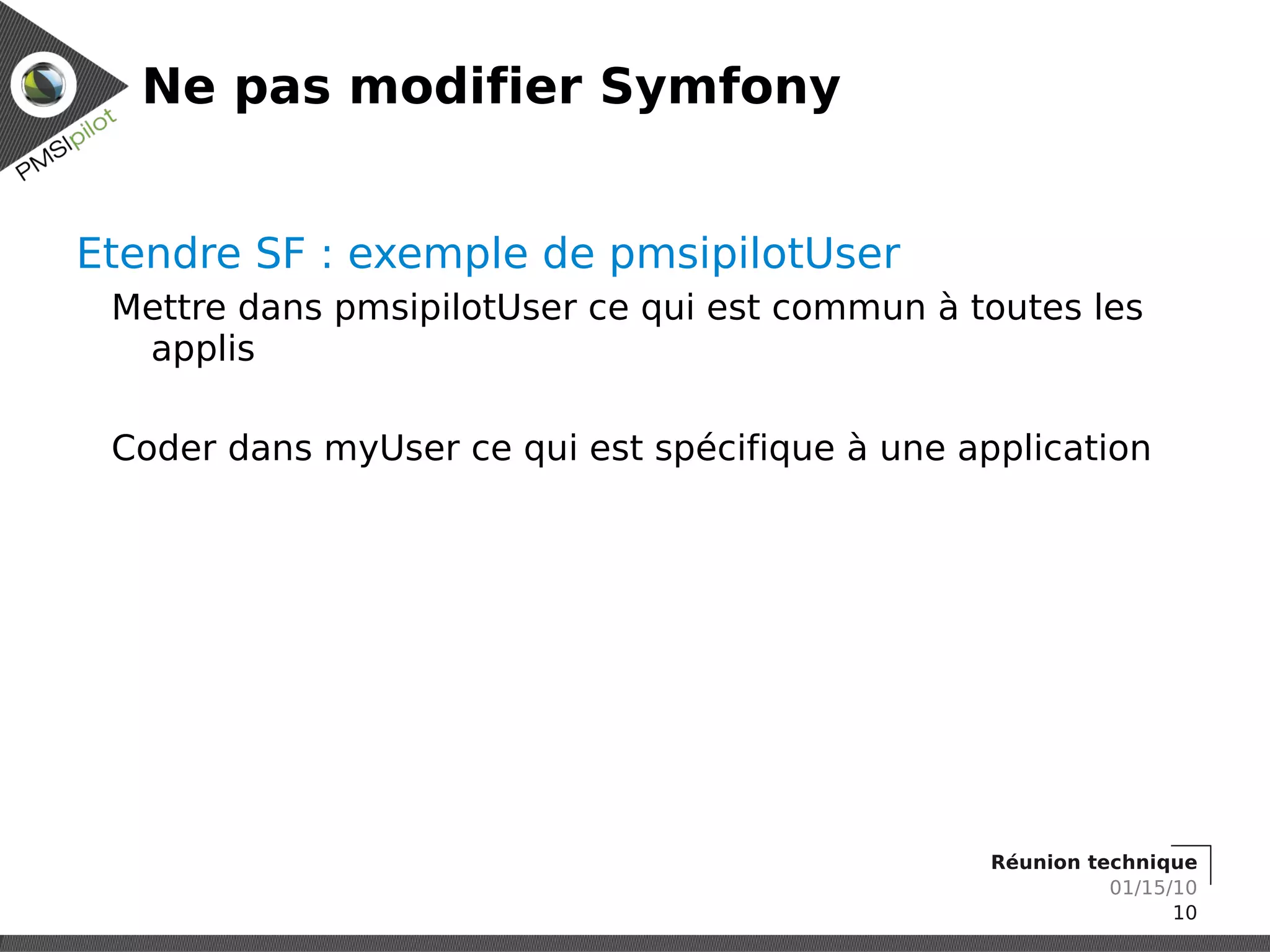 Ne pas modifier Symfony


Etendre SF : exemple de pmsipilotUser
 Mettre dans pmsipilotUser ce qui est commun à toutes les
  applis

 Coder dans myUser ce qui est spécifique à une application




                                                 Réunion technique
                                                           01/15/10
                                                                 10
 