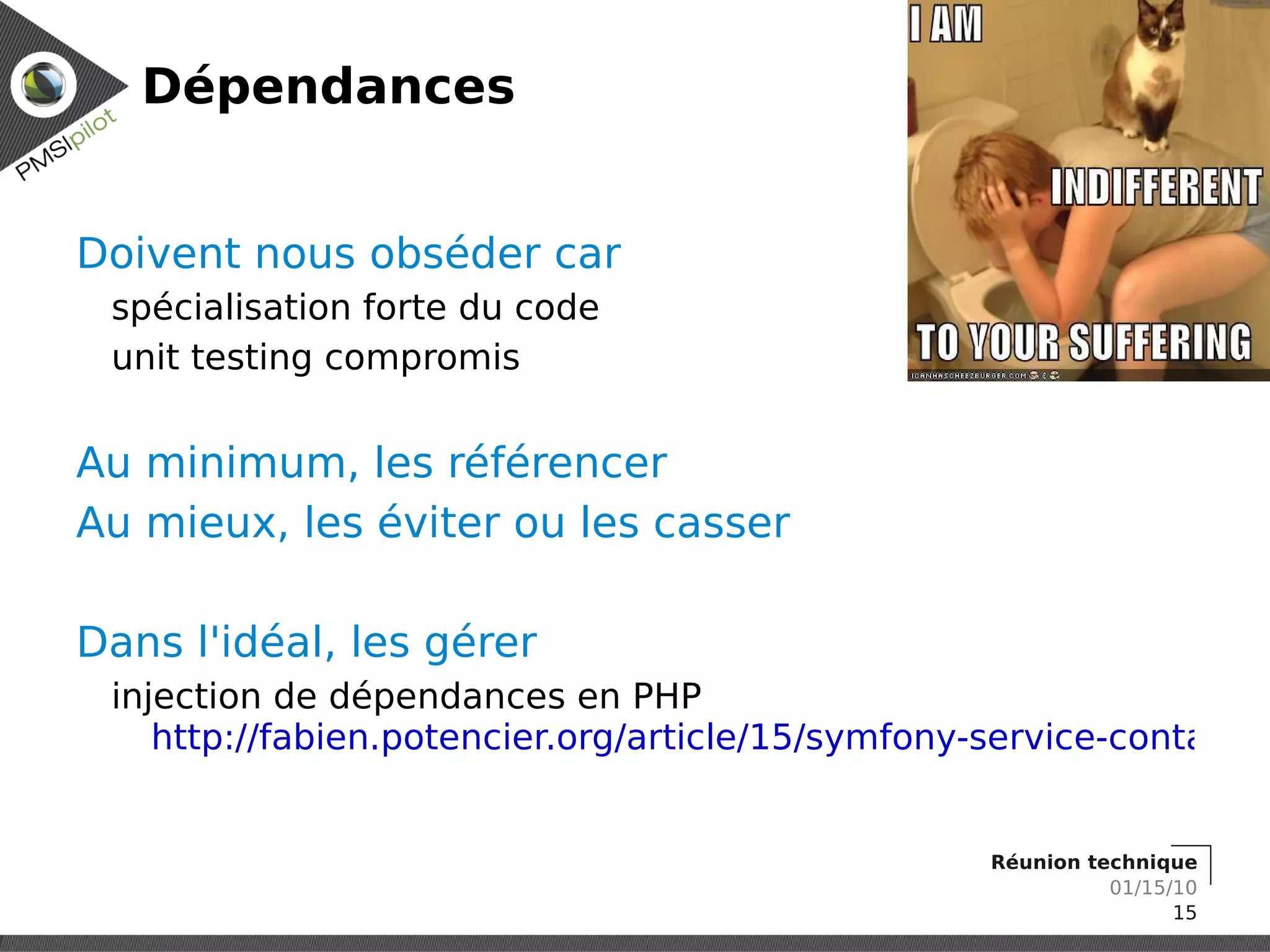 Dépendances


Doivent nous obséder car
 spécialisation forte du code
 unit testing compromis


Au minimum, les référencer
Au mieux, les éviter ou les casser

Dans l'idéal, les gérer
 injection de dépendances en PHP
    http://fabien.potencier.org/article/15/symfony-service-container


                                                   Réunion technique
                                                             01/15/10
                                                                   15
 