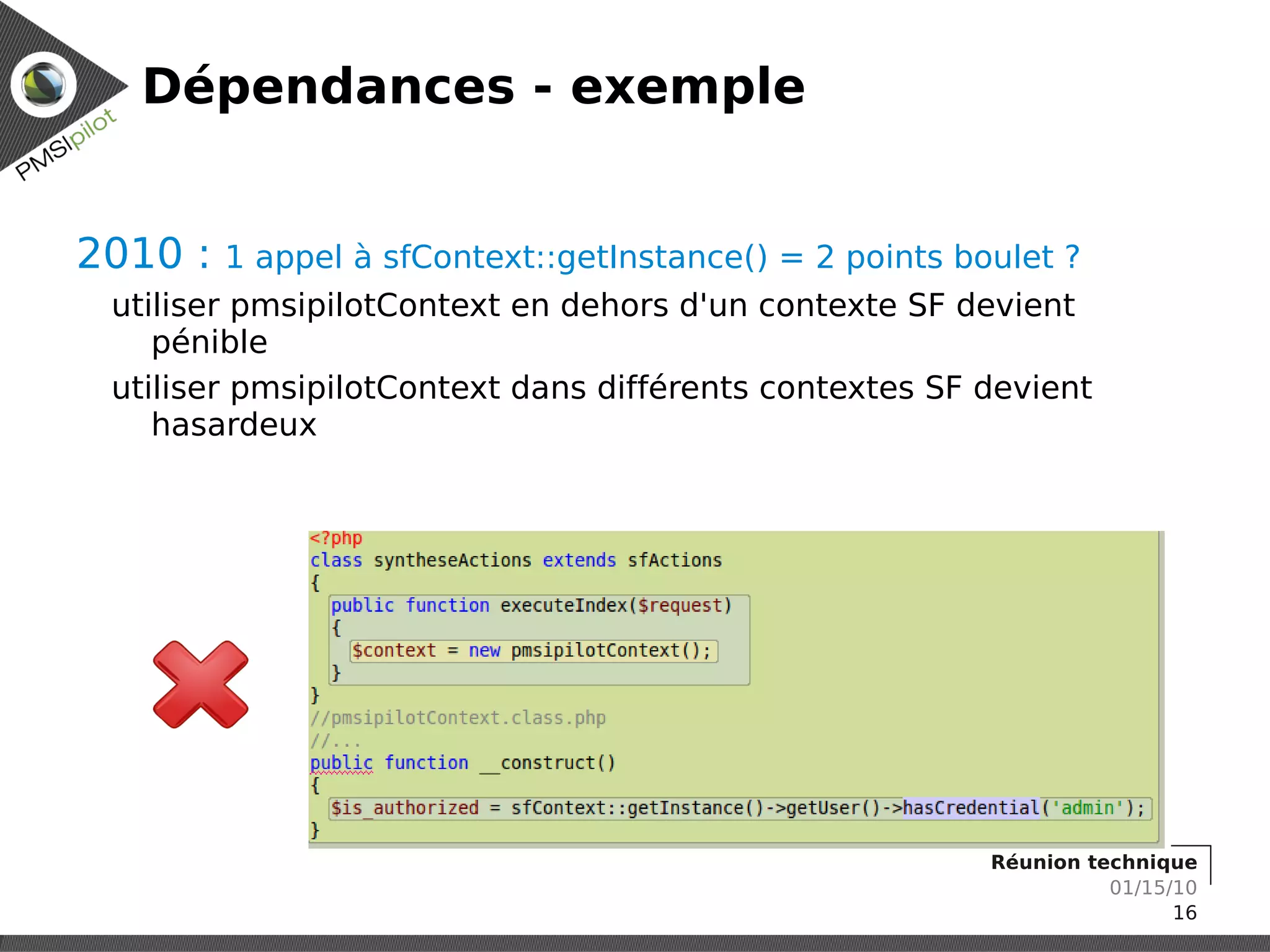 Dépendances - exemple


2010 :   1 appel à sfContext::getInstance() = 2 points boulet ?
 utiliser pmsipilotContext en dehors d'un contexte SF devient
    pénible
 utiliser pmsipilotContext dans différents contextes SF devient
    hasardeux




                                                         Réunion technique
                                                                   01/15/10
                                                                         16
 