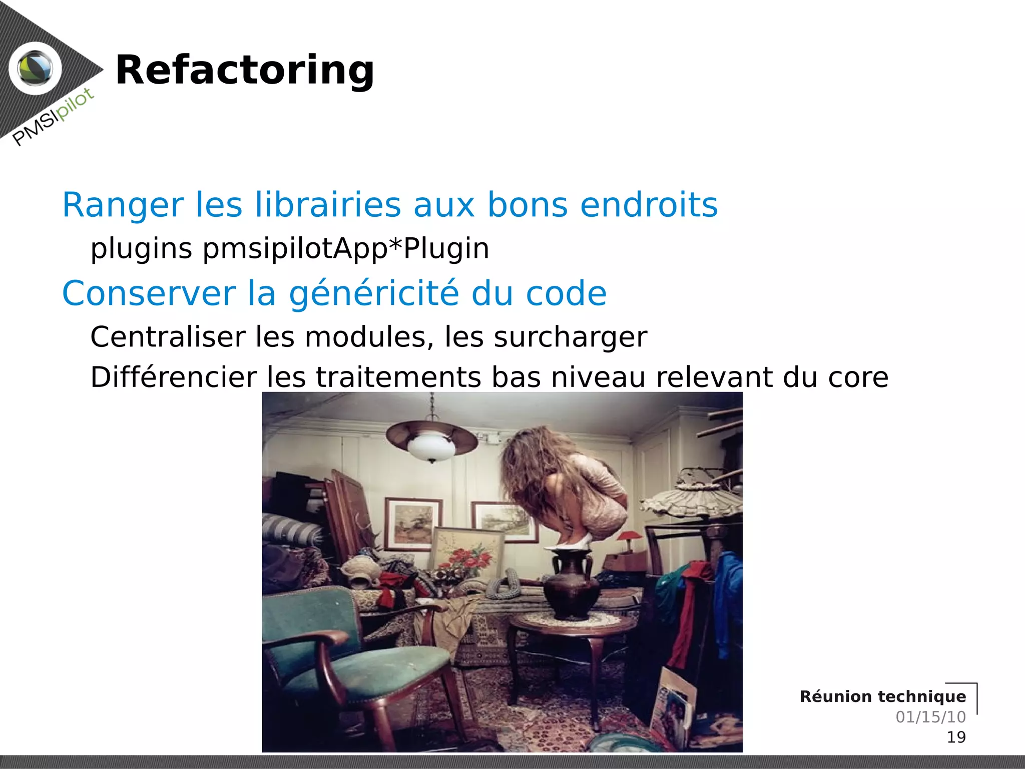 Refactoring


Ranger les librairies aux bons endroits
 plugins pmsipilotApp*Plugin
Conserver la généricité du code
 Centraliser les modules, les surcharger
 Différencier les traitements bas niveau relevant du core




                                                  Réunion technique
                                                            01/15/10
                                                                  19
 