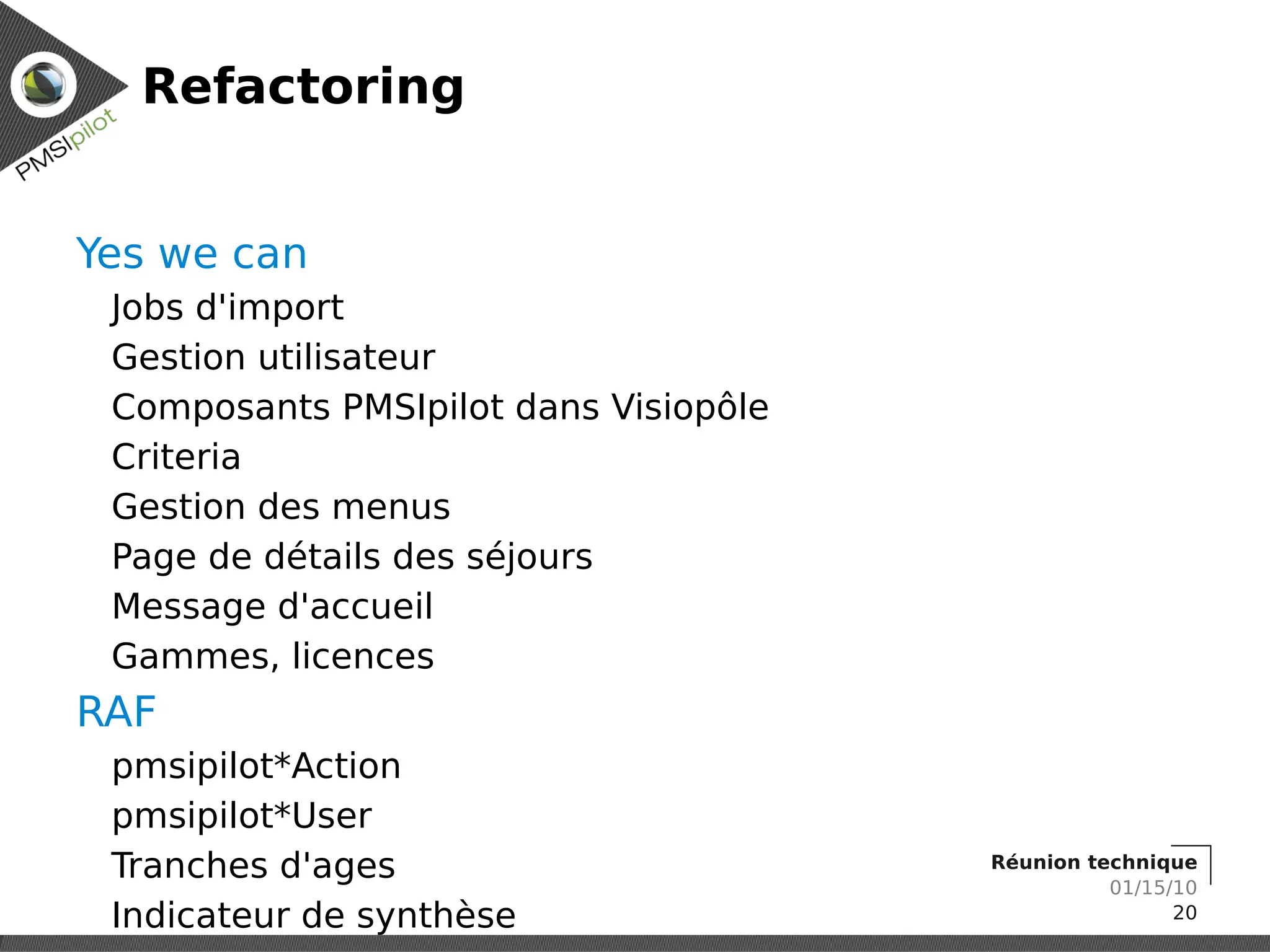 Refactoring


Yes we can
 Jobs d'import
 Gestion utilisateur
 Composants PMSIpilot dans Visiopôle
 Criteria
 Gestion des menus
 Page de détails des séjours
 Message d'accueil
 Gammes, licences
RAF
 pmsipilot*Action
 pmsipilot*User
 Tranches d'ages                       Réunion technique
                                                 01/15/10
 Indicateur de synthèse                                20
 