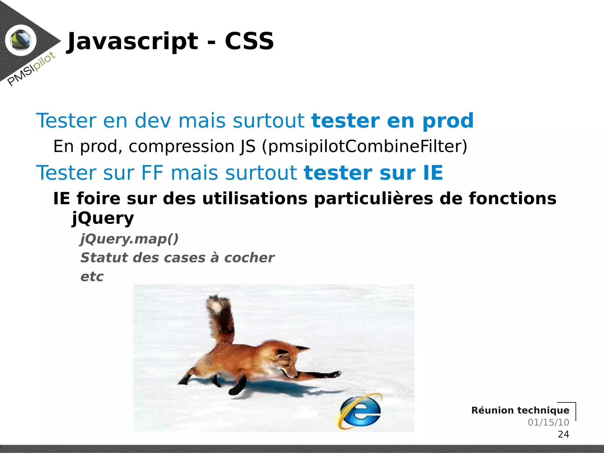 Javascript - CSS


Tester en dev mais surtout tester en prod
 En prod, compression JS (pmsipilotCombineFilter)
Tester sur FF mais surtout tester sur IE
 IE foire sur des utilisations particulières de fonctions
   jQuery
    jQuery.map()
    Statut des cases à cocher
    etc




                                                    Réunion technique
                                                              01/15/10
                                                                    24
 