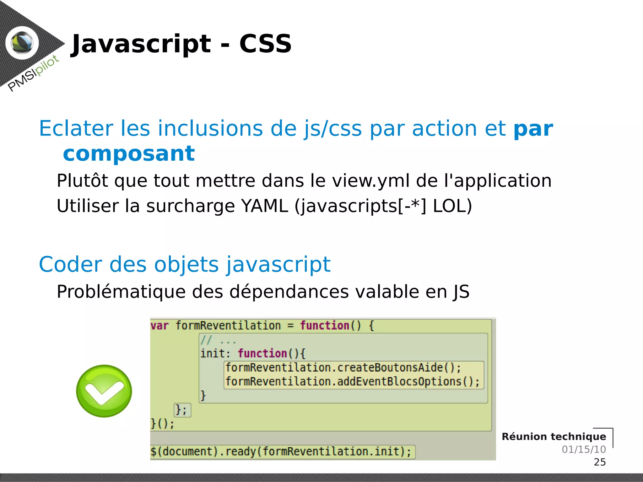 Javascript - CSS


Eclater les inclusions de js/css par action et par
  composant
 Plutôt que tout mettre dans le view.yml de l'application
 Utiliser la surcharge YAML (javascripts[-*] LOL)


Coder des objets javascript
 Problématique des dépendances valable en JS




                                                   Réunion technique
                                                             01/15/10
                                                                   25
 