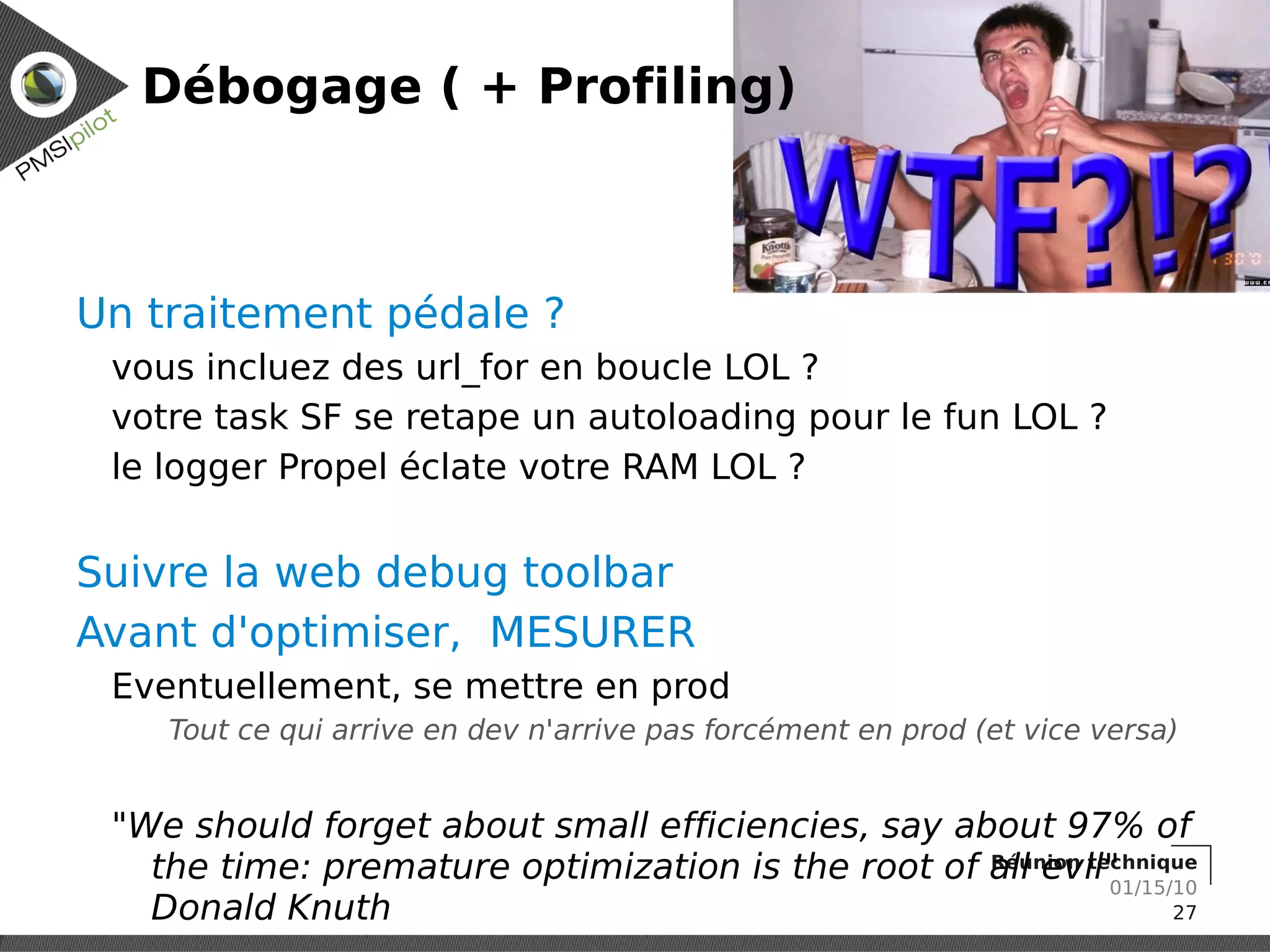Débogage ( + Profiling)



Un traitement pédale ?
 vous incluez des url_for en boucle LOL ?
 votre task SF se retape un autoloading pour le fun LOL ?
 le logger Propel éclate votre RAM LOL ?


Suivre la web debug toolbar
Avant d'optimiser, MESURER
 Eventuellement, se mettre en prod
    Tout ce qui arrive en dev n'arrive pas forcément en prod (et vice versa)


 "We should forget about small efficiencies, say about 97% of
   the time: premature optimization is the root of all evil"
                                                   Réunion technique
                                                             01/15/10
   Donald Knuth                                                    27
 