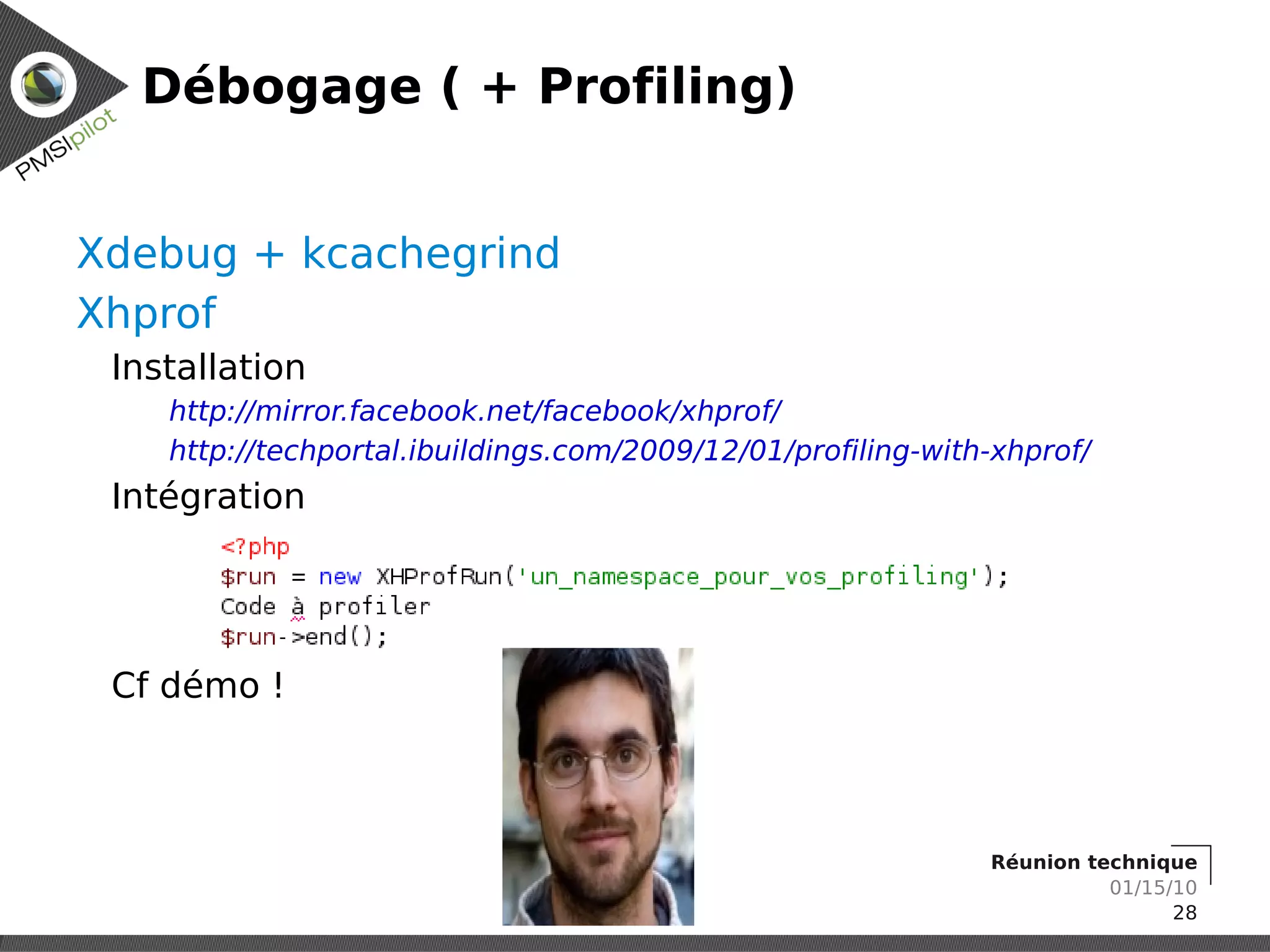 Débogage ( + Profiling)


Xdebug + kcachegrind
Xhprof
 Installation
    http://mirror.facebook.net/facebook/xhprof/
    http://techportal.ibuildings.com/2009/12/01/profiling-with-xhprof/
 Intégration




 Cf démo !



                                                              Réunion technique
                                                                        01/15/10
                                                                              28
 