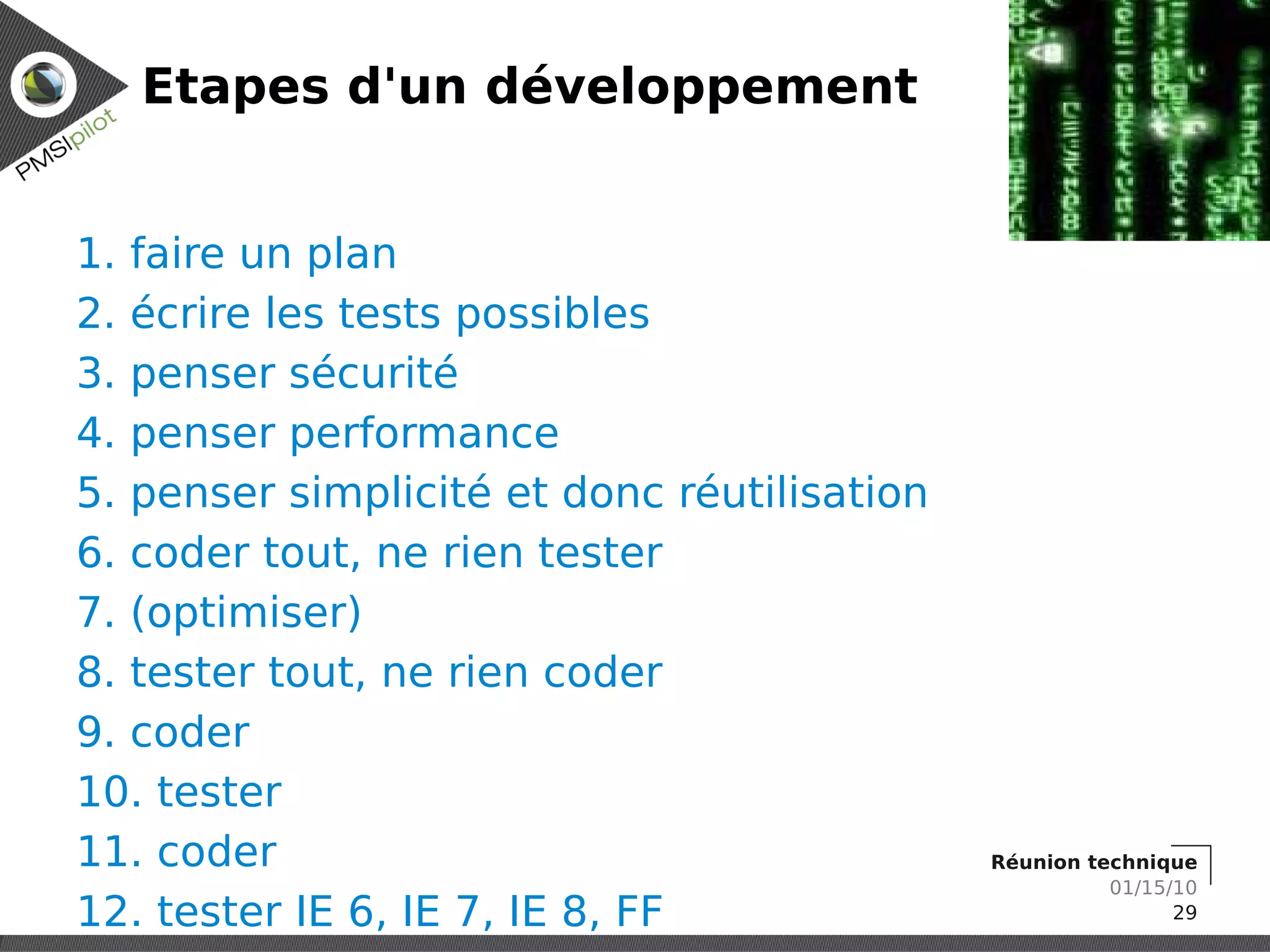 Etapes d'un développement


1. faire un plan
2. écrire les tests possibles
3. penser sécurité
4. penser performance
5. penser simplicité et donc réutilisation
6. coder tout, ne rien tester
7. (optimiser)
8. tester tout, ne rien coder
9. coder
10. tester
11. coder                                    Réunion technique
                                                       01/15/10
12. tester IE 6, IE 7, IE 8, FF                              29
 