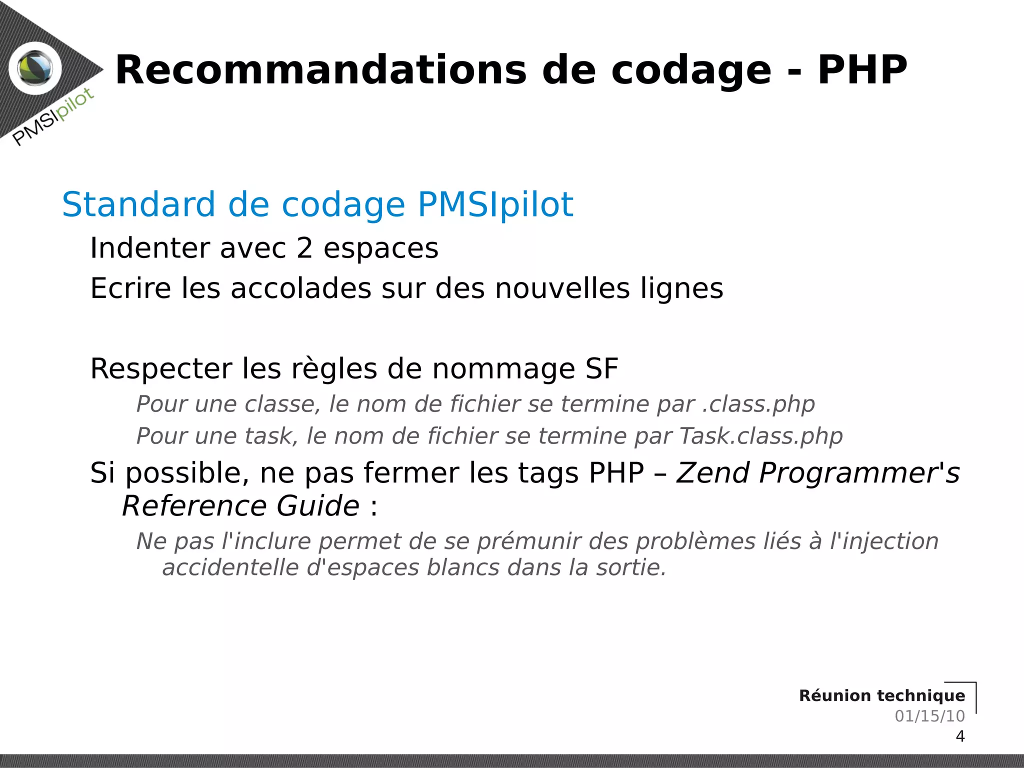 Recommandations de codage - PHP


Standard de codage PMSIpilot
 Indenter avec 2 espaces
 Ecrire les accolades sur des nouvelles lignes

 Respecter les règles de nommage SF
    Pour une classe, le nom de fichier se termine par .class.php
    Pour une task, le nom de fichier se termine par Task.class.php
 Si possible, ne pas fermer les tags PHP – Zend Programmer's
    Reference Guide :
    Ne pas l'inclure permet de se prémunir des problèmes liés à l'injection
      accidentelle d'espaces blancs dans la sortie.




                                                              Réunion technique
                                                                        01/15/10
                                                                               4
 