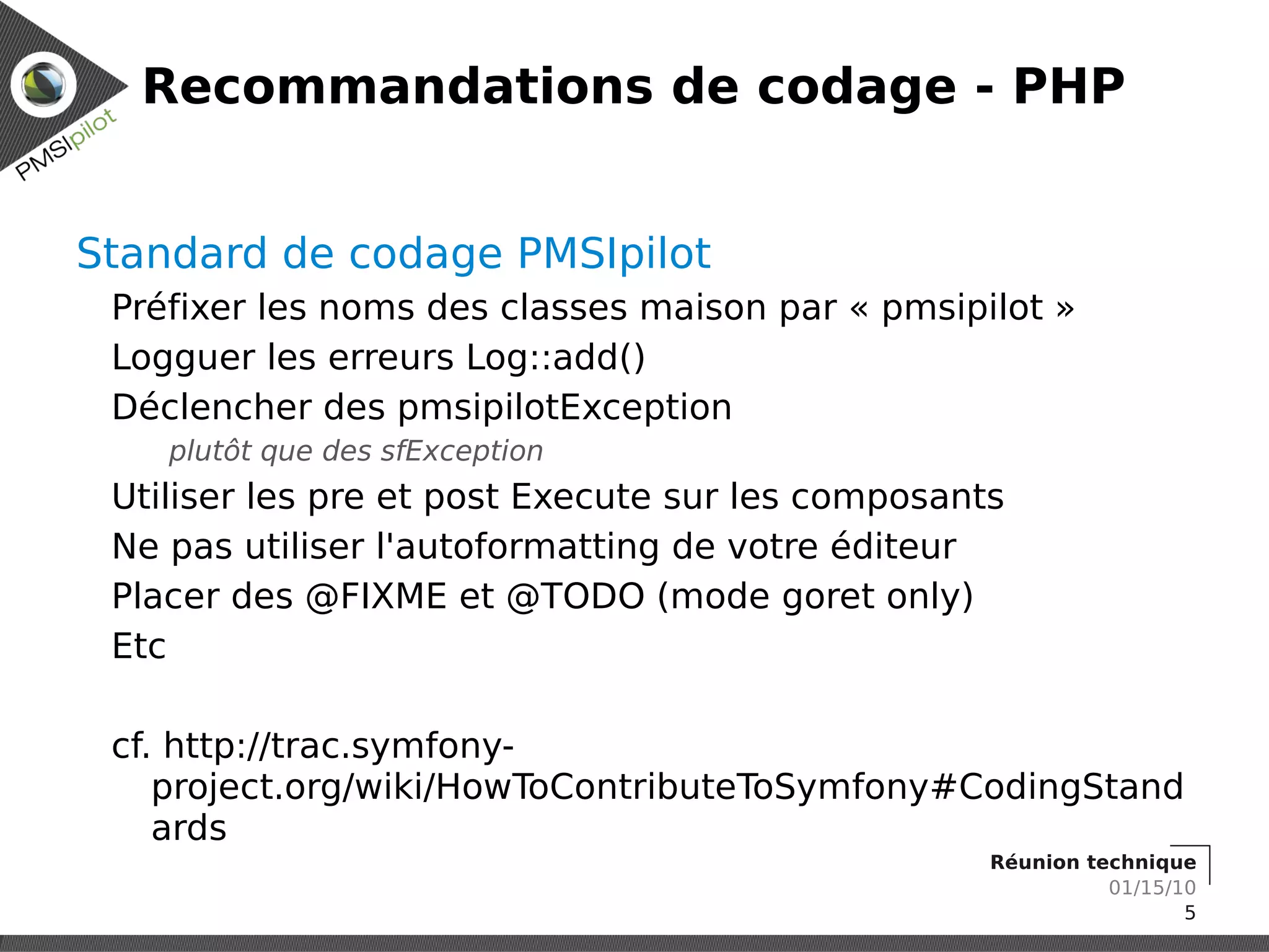 Recommandations de codage - PHP


Standard de codage PMSIpilot
 Préfixer les noms des classes maison par « pmsipilot »
 Logguer les erreurs Log::add()
 Déclencher des pmsipilotException
    plutôt que des sfException
 Utiliser les pre et post Execute sur les composants
 Ne pas utiliser l'autoformatting de votre éditeur
 Placer des @FIXME et @TODO (mode goret only)
 Etc

 cf. http://trac.symfony-
    project.org/wiki/HowToContributeToSymfony#CodingStand
    ards
                                                   Réunion technique
                                                             01/15/10
                                                                    5
 
