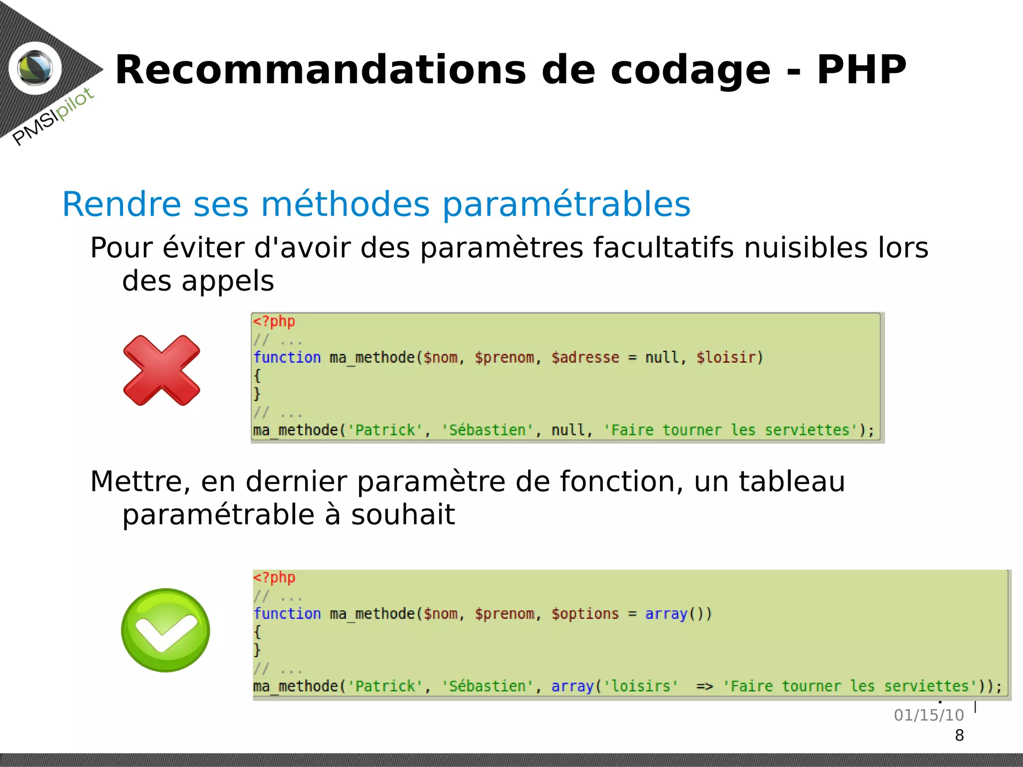 Recommandations de codage - PHP


Rendre ses méthodes paramétrables
 Pour éviter d'avoir des paramètres facultatifs nuisibles lors
   des appels




 Mettre, en dernier paramètre de fonction, un tableau
  paramétrable à souhait




                                                    Réunion technique
                                                              01/15/10
                                                                     8
 