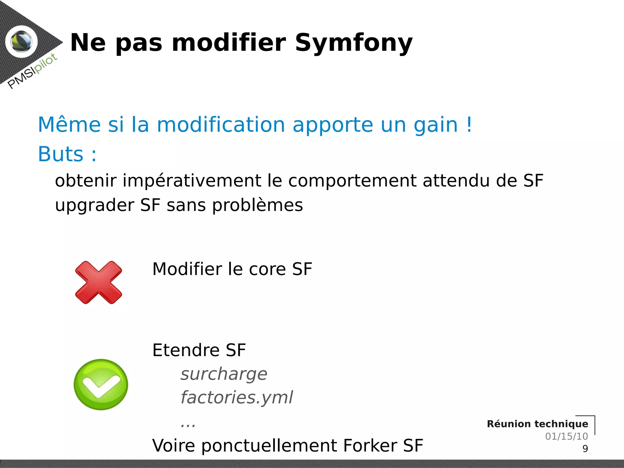 Ne pas modifier Symfony


Même si la modification apporte un gain !
Buts :
 obtenir impérativement le comportement attendu de SF
 upgrader SF sans problèmes


           Modifier le core SF



           Etendre SF
              surcharge
              factories.yml
              ...                             Réunion technique
                                                        01/15/10
           Voire ponctuellement Forker SF                      9
 