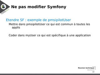 Ne pas modifier Symfony


Etendre SF : exemple de pmsipilotUser
 Mettre dans pmsipilotUser ce qui est commun à toutes les
  applis

 Coder dans myUser ce qui est spécifique à une application




                                                 Réunion technique
                                                           01/15/10
                                                                 10
 