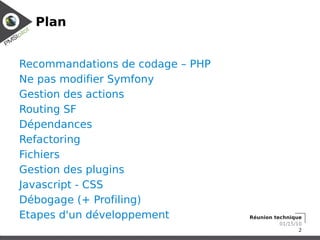 Plan


Recommandations de codage – PHP
Ne pas modifier Symfony
Gestion des actions
Routing SF
Dépendances
Refactoring
Fichiers
Gestion des plugins
Javascript - CSS
Débogage (+ Profiling)
Etapes d'un développement         Réunion technique
                                            01/15/10
                                                   2
 