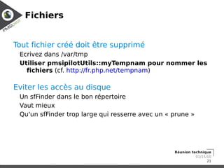 Fichiers


Tout fichier créé doit être supprimé
 Ecrivez dans /var/tmp
 Utiliser pmsipilotUtils::myTempnam pour nommer les
   fichiers (cf. http://fr.php.net/tempnam)

Eviter les accès au disque
 Un sfFinder dans le bon répertoire
 Vaut mieux
 Qu'un sfFinder trop large qui resserre avec un « prune »




                                                  Réunion technique
                                                            01/15/10
                                                                  21
 