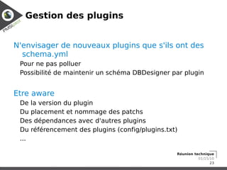 Gestion des plugins


N'envisager de nouveaux plugins que s'ils ont des
  schema.yml
 Pour ne pas polluer
 Possibilité de maintenir un schéma DBDesigner par plugin


Etre aware
 De la version du plugin
 Du placement et nommage des patchs
 Des dépendances avec d'autres plugins
 Du référencement des plugins (config/plugins.txt)
 ...

                                                 Réunion technique
                                                           01/15/10
                                                                 23
 