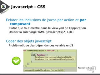 Javascript - CSS


Eclater les inclusions de js/css par action et par
  composant
 Plutôt que tout mettre dans le view.yml de l'application
 Utiliser la surcharge YAML (javascripts[-*] LOL)


Coder des objets javascript
 Problématique des dépendances valable en JS




                                                   Réunion technique
                                                             01/15/10
                                                                   25
 