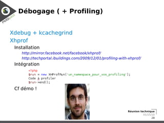 Débogage ( + Profiling)


Xdebug + kcachegrind
Xhprof
 Installation
    http://mirror.facebook.net/facebook/xhprof/
    http://techportal.ibuildings.com/2009/12/01/profiling-with-xhprof/
 Intégration




 Cf démo !



                                                              Réunion technique
                                                                        01/15/10
                                                                              28
 