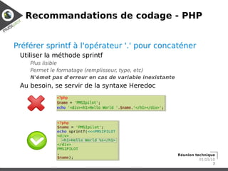 Recommandations de codage - PHP


Préférer sprintf à l'opérateur '.' pour concaténer
 Utiliser la méthode sprintf
    Plus lisible
    Permet le formatage (remplisseur, type, etc)
    N'émet pas d'erreur en cas de variable inexistante
 Au besoin, se servir de la syntaxe Heredoc




                                                         Réunion technique
                                                                   01/15/10
                                                                          7
 
