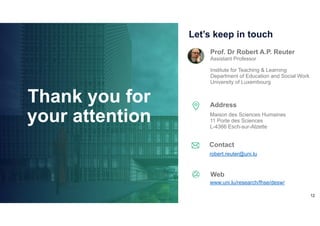 12
Prof. Dr Robert A.P. Reuter
Assistant Professor
Institute for Teaching & Learning
Department of Education and Social Work
University of Luxembourg
Let’s keep in touch
Maison des Sciences Humaines
11 Porte des Sciences
L-4366 Esch-sur-Alzette
robert.reuter@uni.lu
Address
Contact
Web
www.uni.lu/research/fhse/desw/
Thank you for
your attention
 