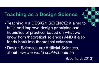 Teaching as a Design Science
• Teaching = a DESIGN SCIENCE: it aims to
build and improve design principles and
heuristics of practice, based on what we
know from theoretical sciences AND it also
feeds back into theoretical sciences
• Design Sciences are Artificial Sciences,
about how the world could/should be
(Laurilard, 2012)
 