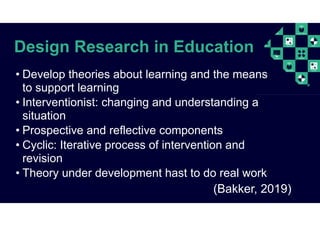 Design Research in Education
(Bakker, 2019)
• Develop theories about learning and the means
to support learning
• Interventionist: changing and understanding a
situation
• Prospective and reflective components
• Cyclic: Iterative process of intervention and
revision
• Theory under development hast to do real work
 