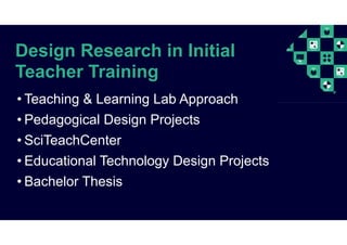Design Research in Initial
Teacher Training
• Teaching & Learning Lab Approach
• Pedagogical Design Projects
• SciTeachCenter
• Educational Technology Design Projects
• Bachelor Thesis
 