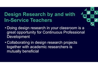 Design Research by and with
In-Service Teachers
• Doing design research in your classroom is a
great opportunity for Continuous Professional
Development
• Collaborating in design research projects
together with academic researchers is
mutually beneficial
 